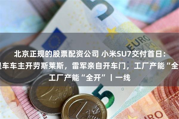 北京正规的股票配资公司 小米SU7交付首日：深圳首位提车车主开劳斯莱斯，雷军亲自开车门，工厂产能“全开”丨一线