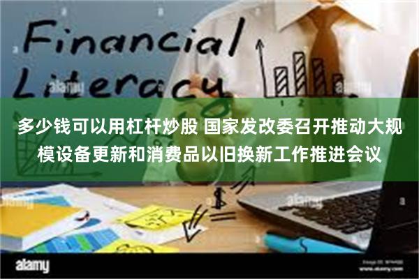 多少钱可以用杠杆炒股 国家发改委召开推动大规模设备更新和消费品以旧换新工作推进会议