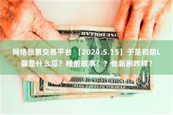 网络股票交易平台 【2024.5.15】于是和胡L馨是什么瓜？睡前故事！？他新剧咋样？