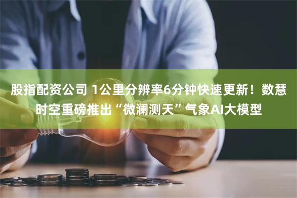 股指配资公司 1公里分辨率6分钟快速更新！数慧时空重磅推出“微澜测天”气象AI大模型