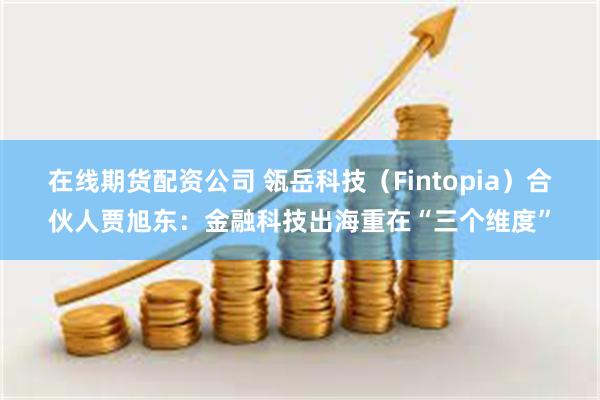 在线期货配资公司 瓴岳科技（Fintopia）合伙人贾旭东：金融科技出海重在“三个维度”