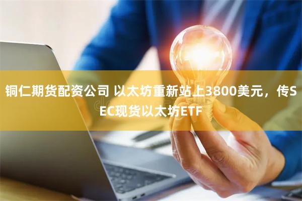 铜仁期货配资公司 以太坊重新站上3800美元，传SEC现货以太坊ETF