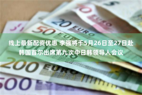 线上最新配资优惠 李强将于5月26日至27日赴韩国首尔出席第九次中日韩领导人会议