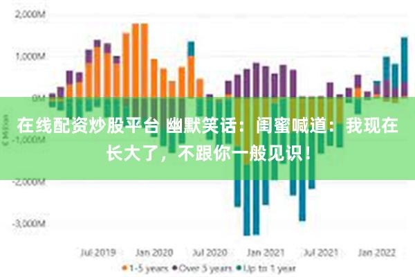 在线配资炒股平台 幽默笑话：闺蜜喊道：我现在长大了，不跟你一般见识！