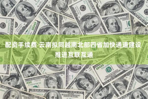 配资手续费 云南拟同越南北部四省加快通道建设 推进互联互通