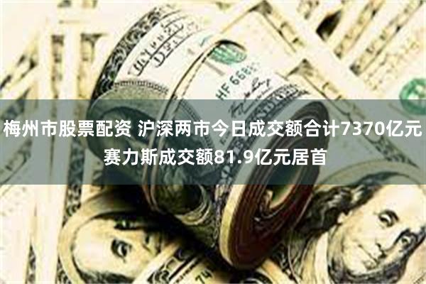 梅州市股票配资 沪深两市今日成交额合计7370亿元 赛力斯成交额81.9亿元居首