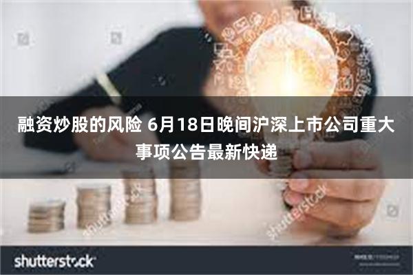 融资炒股的风险 6月18日晚间沪深上市公司重大事项公告最新快递