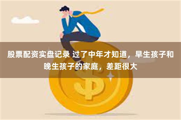 股票配资实盘记录 过了中年才知道，早生孩子和晚生孩子的家庭，差距很大