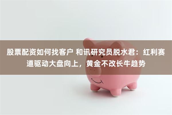 股票配资如何找客户 和讯研究员脱水君：红利赛道驱动大盘向上，黄金不改长牛趋势