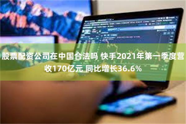 股票配资公司在中国合法吗 快手2021年第一季度营收170亿元 同比增长36.6%