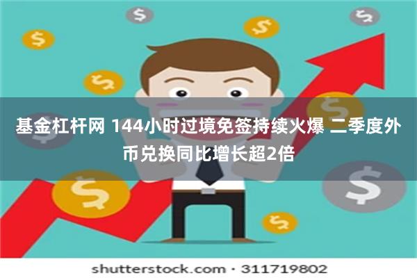 基金杠杆网 144小时过境免签持续火爆 二季度外币兑换同比增长超2倍