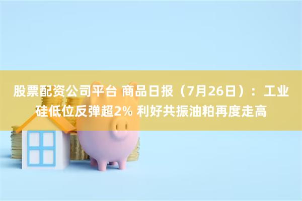 股票配资公司平台 商品日报（7月26日）：工业硅低位反弹超2% 利好共振油粕再度走高