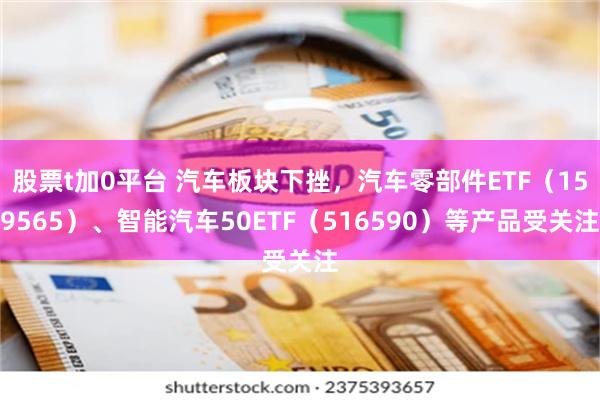 股票t加0平台 汽车板块下挫，汽车零部件ETF（159565）、智能汽车50ETF（516590）等产品受关注