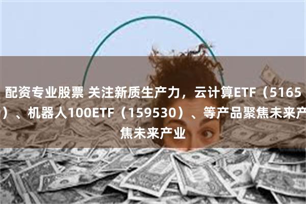 配资专业股票 关注新质生产力，云计算ETF（516510）、机器人100ETF（159530）、等产品聚焦未来产业