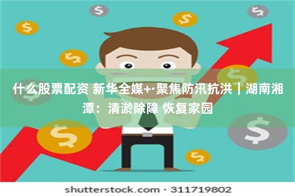 什么股票配资 新华全媒+·聚焦防汛抗洪｜湖南湘潭：清淤除障 恢复家园