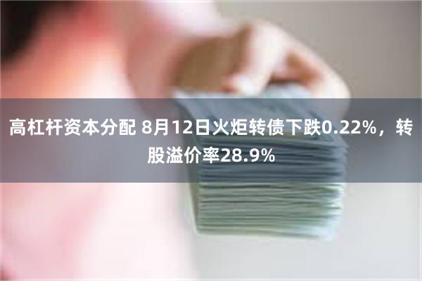 高杠杆资本分配 8月12日火炬转债下跌0.22%，转股溢价率28.9%