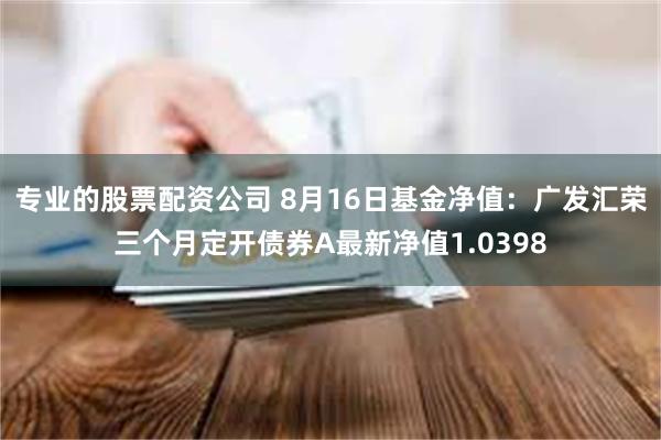 专业的股票配资公司 8月16日基金净值：广发汇荣三个月定开债券A最新净值1.0398