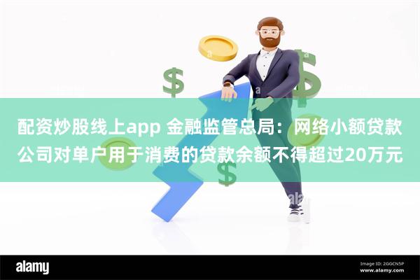 配资炒股线上app 金融监管总局：网络小额贷款公司对单户用于消费的贷款余额不得超过20万元