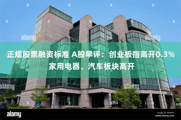 正规股票融资标准 A股早评：创业板指高开0.3% 家用电器、汽车板块高开