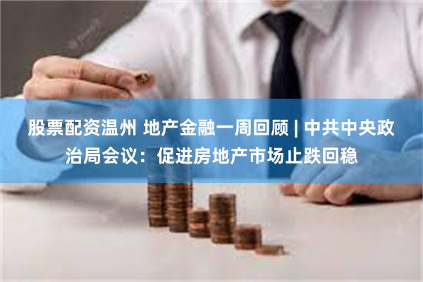 股票配资温州 地产金融一周回顾 | 中共中央政治局会议：促进房地产市场止跌回稳