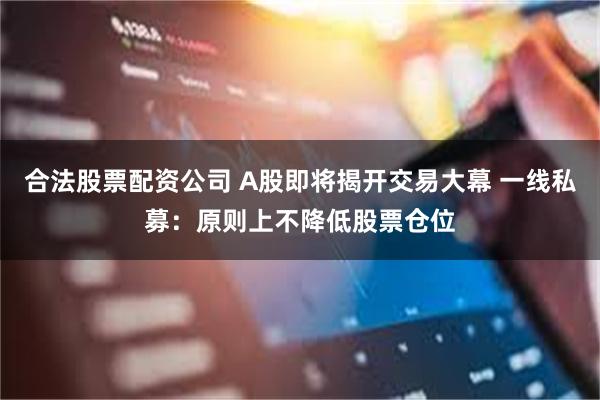 合法股票配资公司 A股即将揭开交易大幕 一线私募：原则上不降低股票仓位