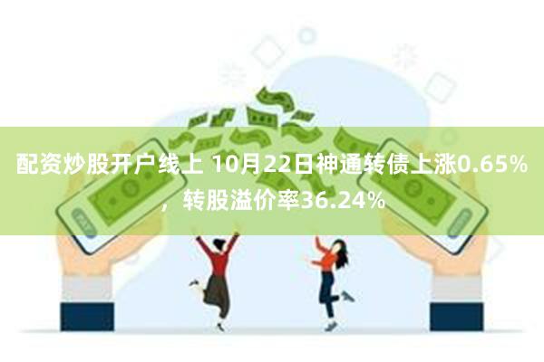 配资炒股开户线上 10月22日神通转债上涨0.65%，转股溢价率36.24%