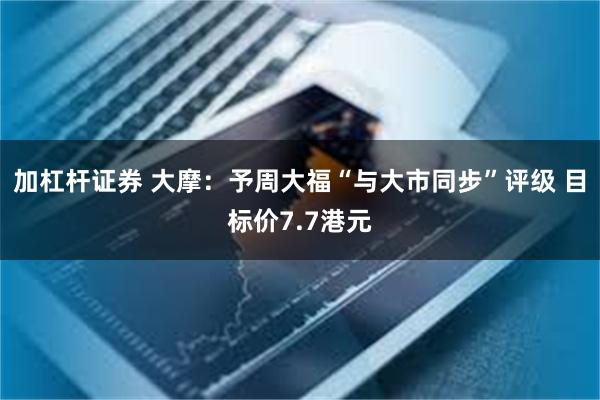 加杠杆证券 大摩：予周大福“与大市同步”评级 目标价7.7港元