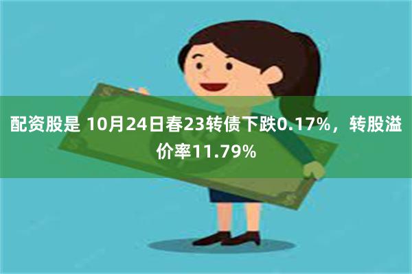 配资股是 10月24日春23转债下跌0.17%，转股溢价率11.79%