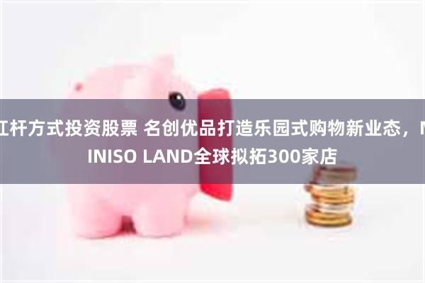 杠杆方式投资股票 名创优品打造乐园式购物新业态，MINISO LAND全球拟拓300家店