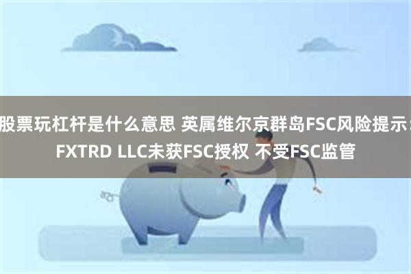 股票玩杠杆是什么意思 英属维尔京群岛FSC风险提示：FXTRD LLC未获FSC授权 不受FSC监管