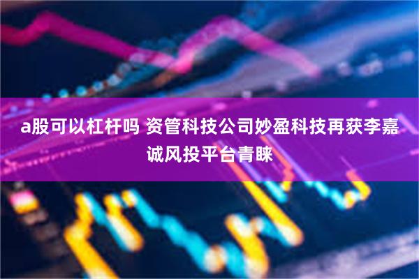 a股可以杠杆吗 资管科技公司妙盈科技再获李嘉诚风投平台青睐