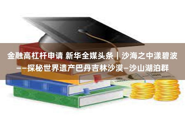 金融高杠杆申请 新华全媒头条｜沙海之中漾碧波——探秘世界遗产巴丹吉林沙漠—沙山湖泊群