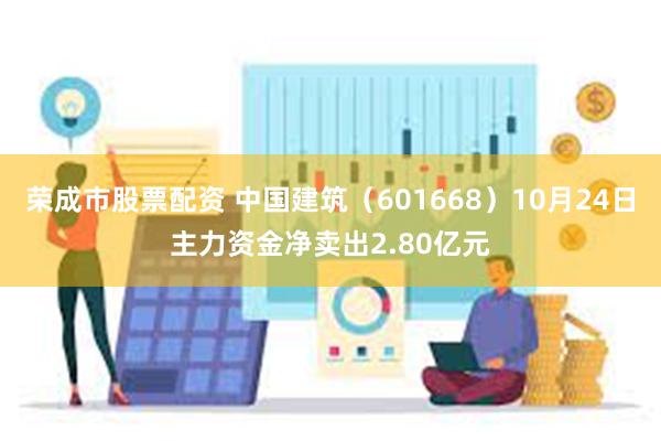 荣成市股票配资 中国建筑（601668）10月24日主力资金净卖出2.80亿元