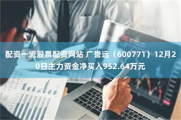 配资一流股票配资网站 广誉远（600771）12月20日主力资金净买入952.64万元