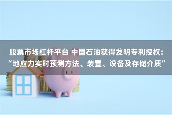 股票市场杠杆平台 中国石油获得发明专利授权：“地应力实时预测方法、装置、设备及存储介质”