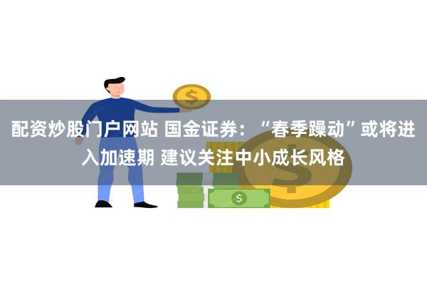 配资炒股门户网站 国金证券：“春季躁动”或将进入加速期 建议关注中小成长风格