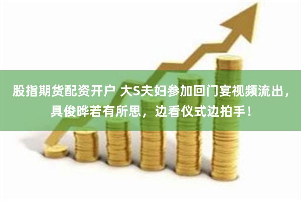 股指期货配资开户 大S夫妇参加回门宴视频流出，具俊晔若有所思，边看仪式边拍手！