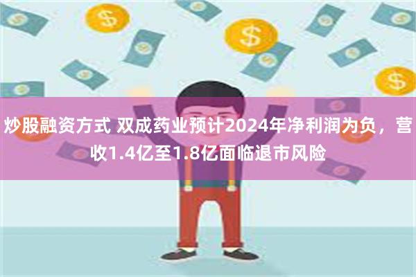 炒股融资方式 双成药业预计2024年净利润为负，营收1.4亿至1.8亿面临退市风险